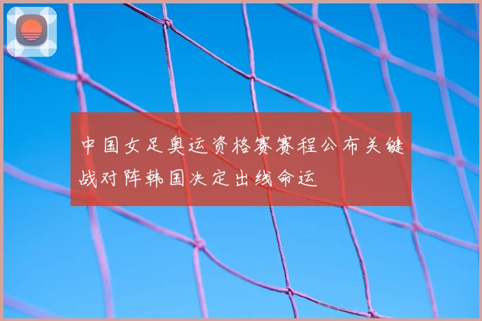 中国女足奥运资格赛赛程公布关键战对阵韩国决定出线命运