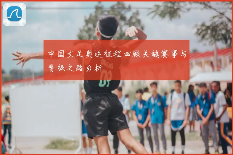 中国女足奥运征程回顾关键赛事与晋级之路分析