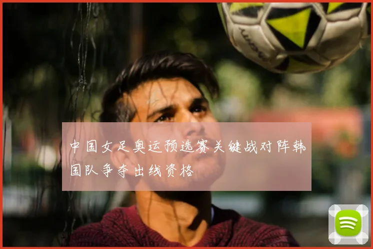 中国女足奥运预选赛关键战对阵韩国队争夺出线资格