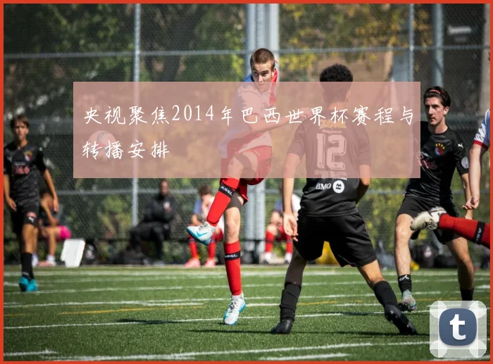 央视聚焦2014年巴西世界杯赛程与转播安排