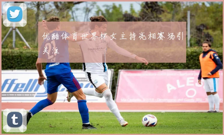 优酷体育世界杯女主持亮相赛场引关注
