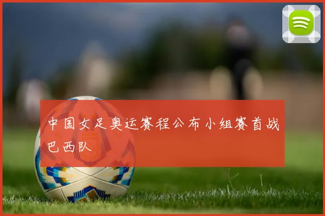 中国女足奥运赛程公布小组赛首战巴西队