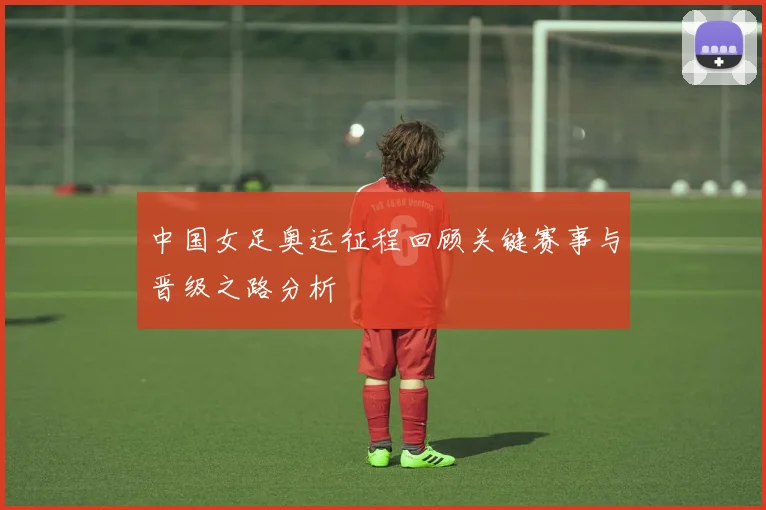 中国女足奥运征程回顾关键赛事与晋级之路分析