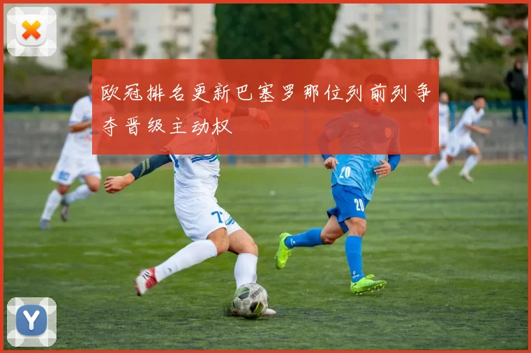 欧冠排名更新巴塞罗那位列前列争夺晋级主动权