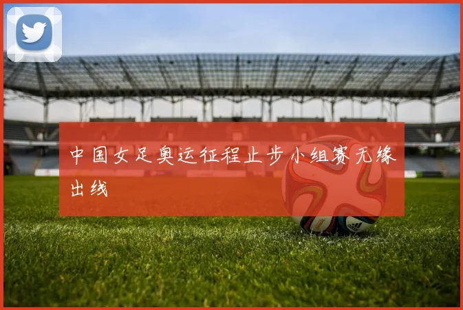 中国女足奥运征程止步小组赛无缘出线