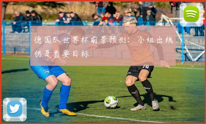 德国队世界杯前景预测:小组出线仍是首要目标