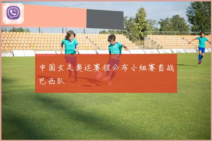 中国女足奥运赛程公布小组赛首战巴西队