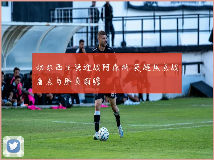 切尔西主场迎战阿森纳 英超焦点战看点与胜负前瞻