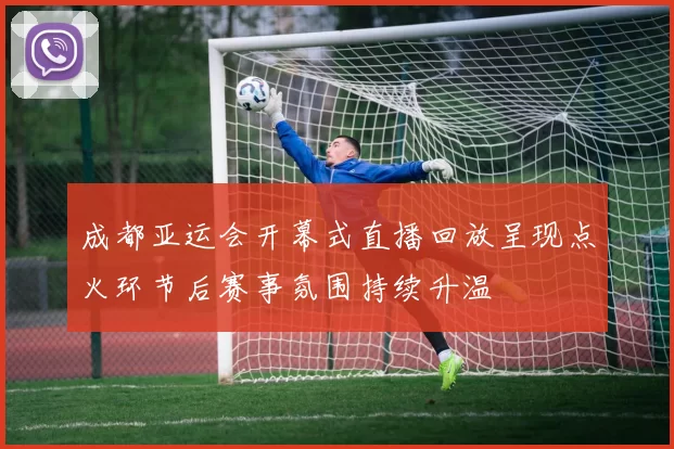 成都亚运会开幕式直播回放呈现点火环节后赛事氛围持续升温