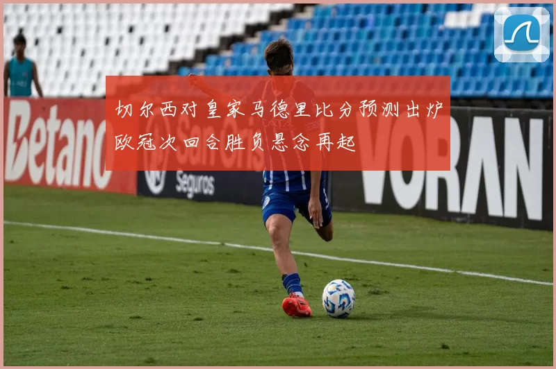 切尔西对皇家马德里比分预测出炉欧冠次回合胜负悬念再起