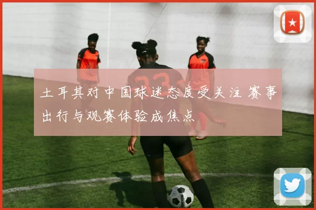 土耳其对中国球迷态度受关注 赛事出行与观赛体验成焦点