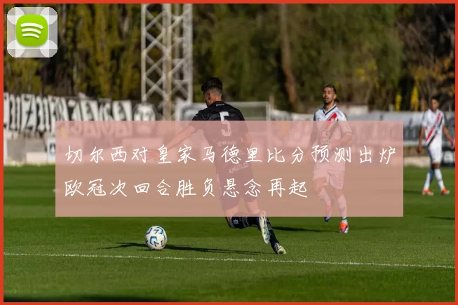 切尔西对皇家马德里比分预测出炉欧冠次回合胜负悬念再起