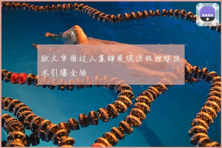 欧文华丽过人集锦展现顶级控球技术引爆全场