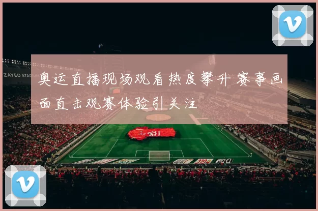 奥运直播现场观看热度攀升 赛事画面直击观赛体验引关注