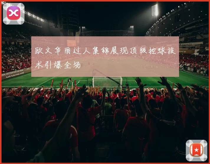 欧文华丽过人集锦展现顶级控球技术引爆全场