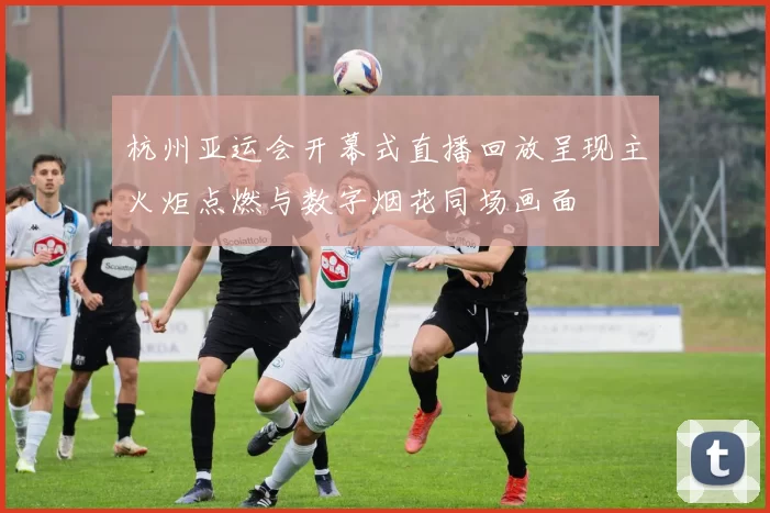 杭州亚运会开幕式直播回放呈现主火炬点燃与数字烟花同场画面