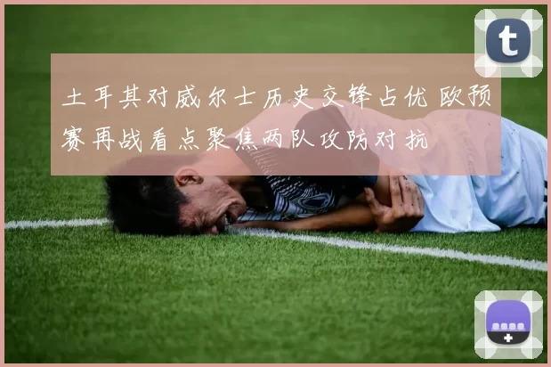 土耳其对威尔士历史交锋占优 欧预赛再战看点聚焦两队攻防对抗
