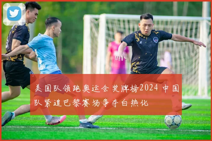 美国队领跑奥运会奖牌榜2024 中国队紧追巴黎赛场争夺白热化