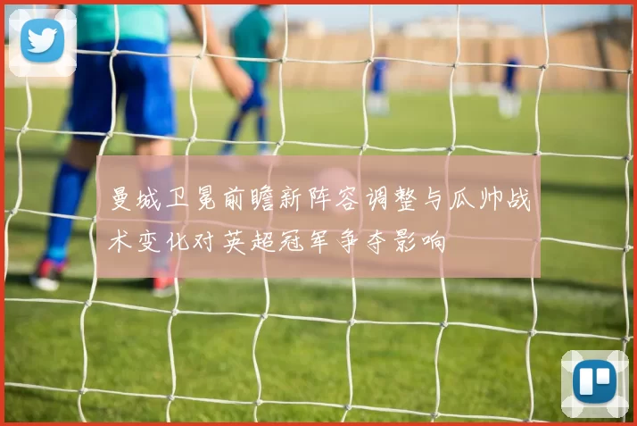 曼城卫冕前瞻新阵容调整与瓜帅战术变化对英超冠军争夺影响
