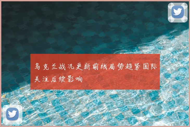乌克兰战况更新前线局势趋紧国际关注后续影响