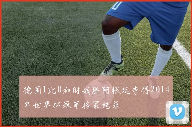 德国1比0加时战胜阿根廷夺得2014年世界杯冠军格策绝杀