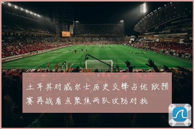 土耳其对威尔士历史交锋占优 欧预赛再战看点聚焦两队攻防对抗