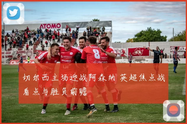 切尔西主场迎战阿森纳 英超焦点战看点与胜负前瞻