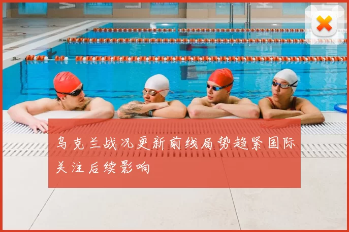 乌克兰战况更新前线局势趋紧国际关注后续影响