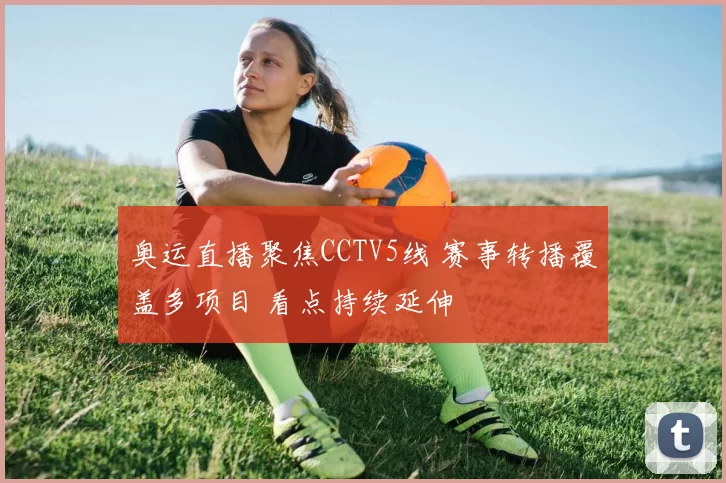 奥运直播聚焦CCTV5线 赛事转播覆盖多项目 看点持续延伸