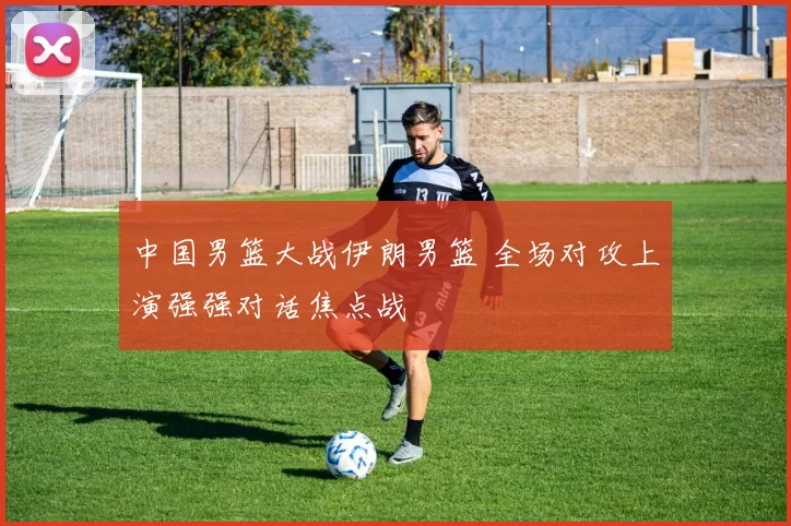 中国男篮大战伊朗男篮 全场对攻上演强强对话焦点战