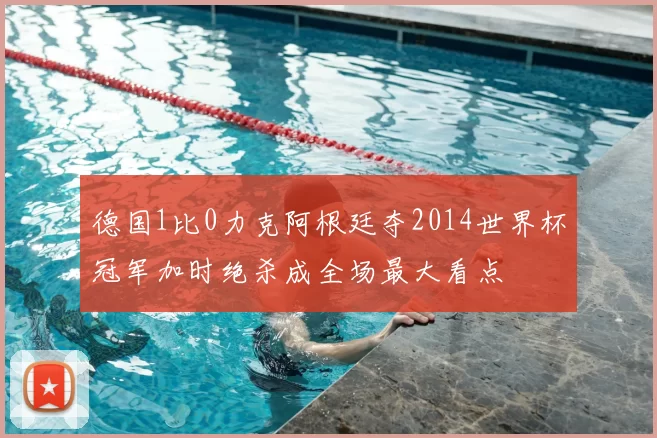 德国1比0力克阿根廷夺2014世界杯冠军加时绝杀成全场最大看点