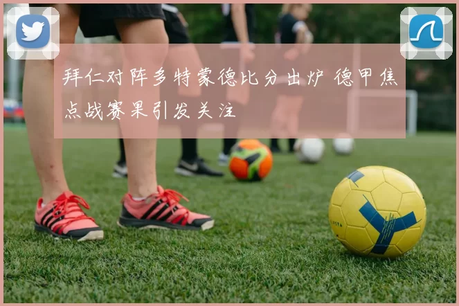 拜仁对阵多特蒙德比分出炉 德甲焦点战赛果引发关注