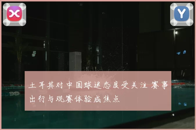 土耳其对中国球迷态度受关注 赛事出行与观赛体验成焦点