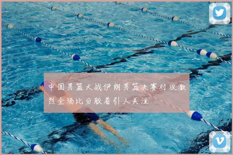 中国男篮大战伊朗男篮决赛对攻激烈全场比分胶着引人关注