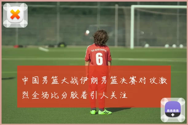 中国男篮大战伊朗男篮决赛对攻激烈全场比分胶着引人关注
