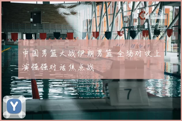 中国男篮大战伊朗男篮 全场对攻上演强强对话焦点战